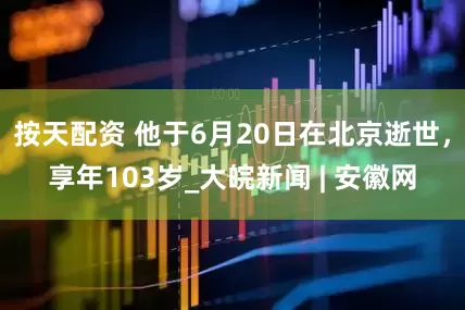 按天配资 他于6月20日在北京逝世，享年103岁_大皖新闻 | 安徽网