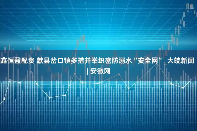 鑫恒盈配资 歙县岔口镇多措并举织密防溺水“安全网”_大皖新闻 | 安徽网