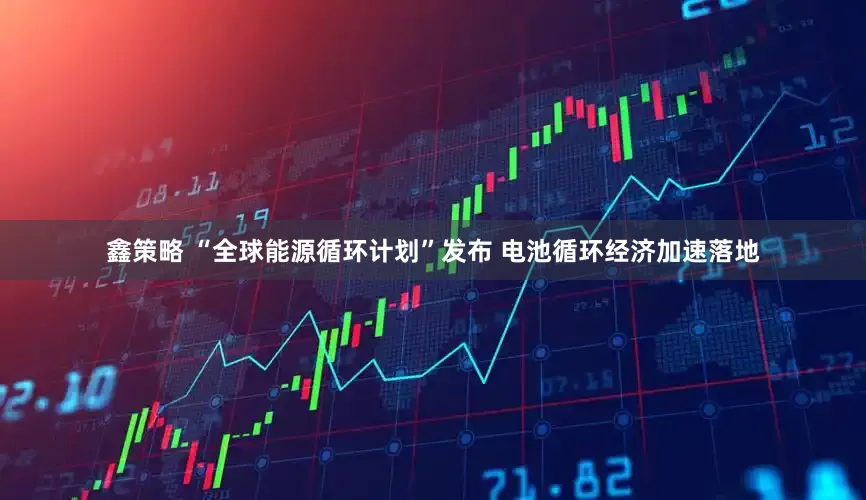 鑫策略 “全球能源循环计划”发布 电池循环经济加速落地