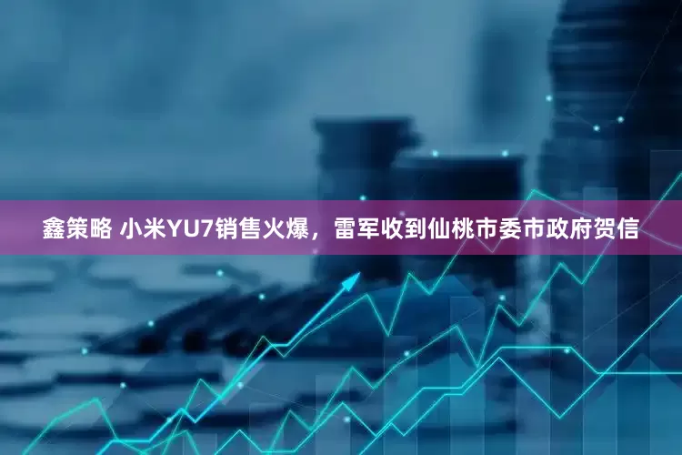 鑫策略 小米YU7销售火爆，雷军收到仙桃市委市政府贺信