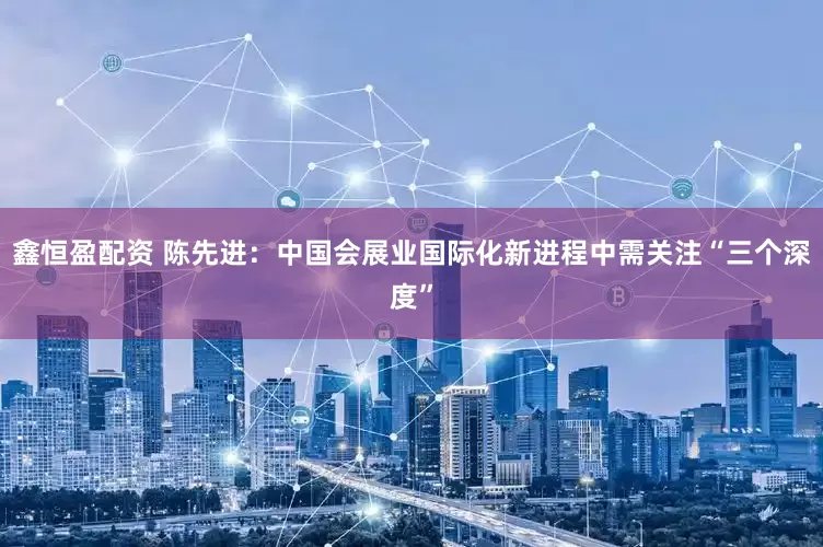 鑫恒盈配资 陈先进：中国会展业国际化新进程中需关注“三个深度”