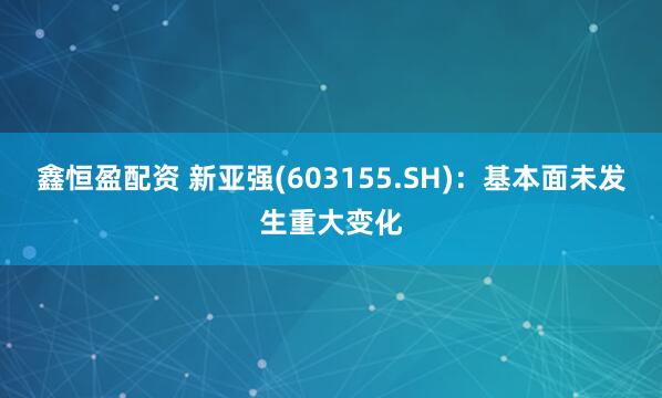 鑫恒盈配资 新亚强(603155.SH)：基本面未发生重大变化