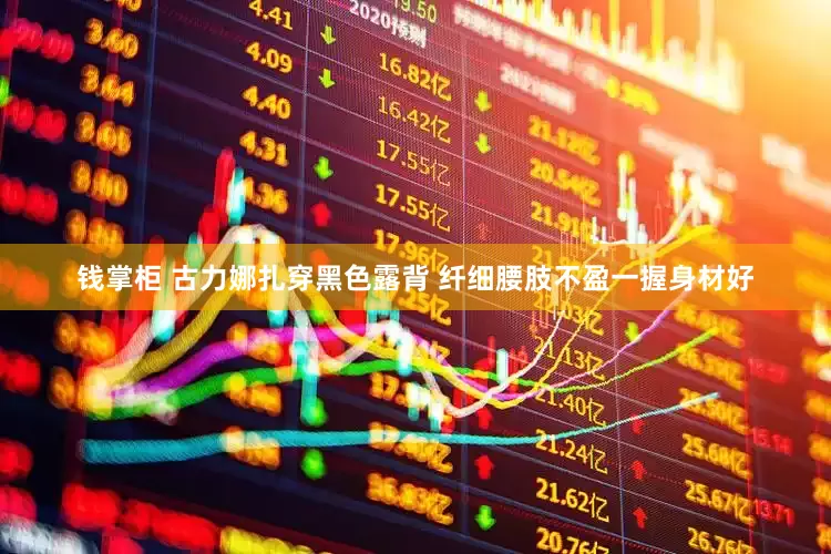 钱掌柜 古力娜扎穿黑色露背 纤细腰肢不盈一握身材好