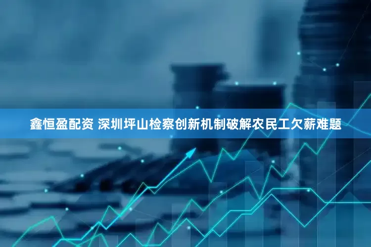 鑫恒盈配资 深圳坪山检察创新机制破解农民工欠薪难题