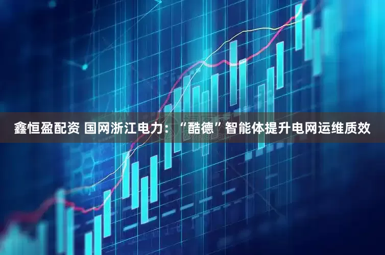 鑫恒盈配资 国网浙江电力：“酷德”智能体提升电网运维质效
