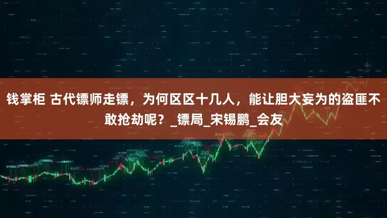 钱掌柜 古代镖师走镖，为何区区十几人，能让胆大妄为的盗匪不敢抢劫呢？_镖局_宋锡鹏_会友