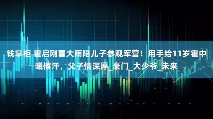 钱掌柜 霍启刚冒大雨陪儿子参观军营！用手给11岁霍中曦擦汗，父子情深厚_豪门_大少爷_未来