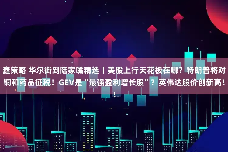 鑫策略 华尔街到陆家嘴精选丨美股上行天花板在哪？特朗普将对铜和药品征税！GEV是“最强盈利增长股”？英伟达股价创新高！