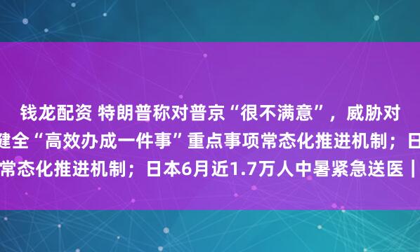 钱龙配资 特朗普称对普京“很不满意”，威胁对俄追加制裁；国办：健全“高效办成一件事”重点事项常态化推进机制；日本6月近1.7万人中暑紧急送医｜早报