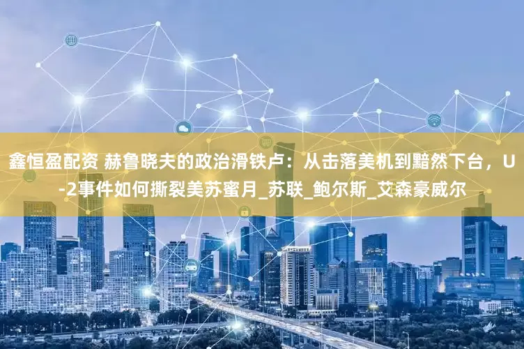 鑫恒盈配资 赫鲁晓夫的政治滑铁卢：从击落美机到黯然下台，U-2事件如何撕裂美苏蜜月_苏联_鲍尔斯_艾森豪威尔