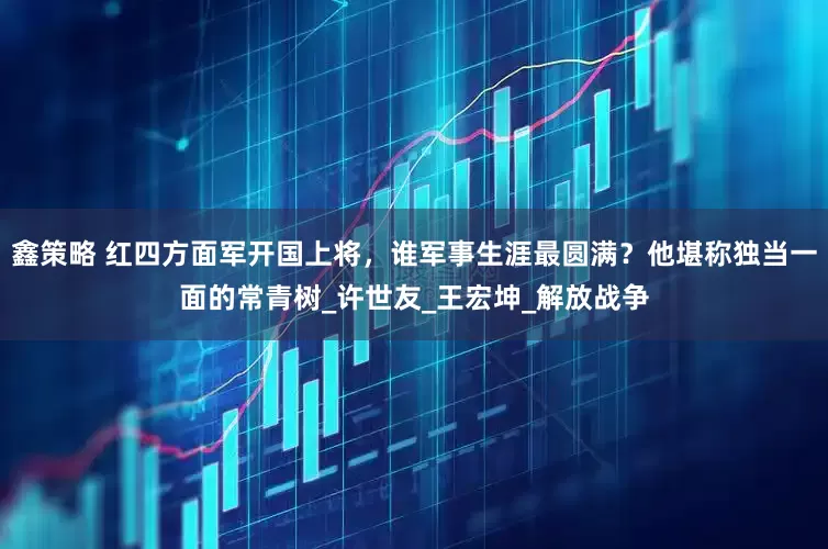 鑫策略 红四方面军开国上将，谁军事生涯最圆满？他堪称独当一面的常青树_许世友_王宏坤_解放战争