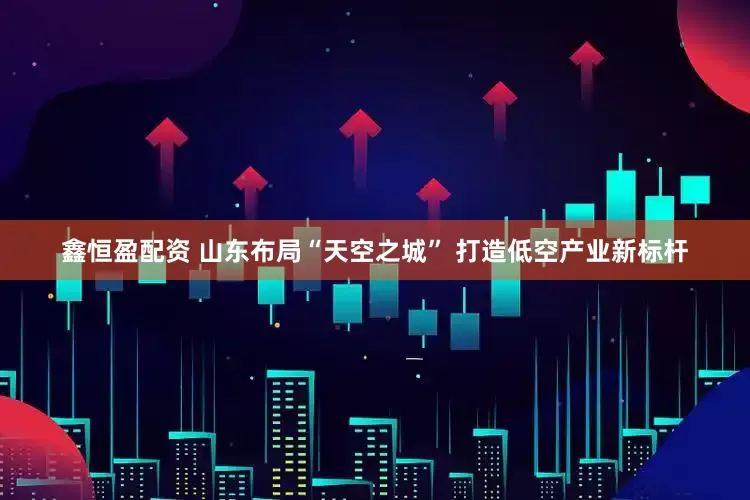 鑫恒盈配资 山东布局“天空之城” 打造低空产业新标杆