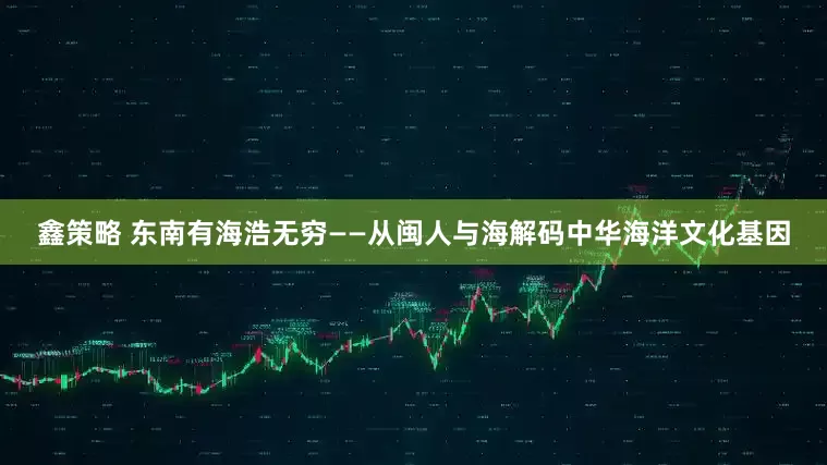 鑫策略 东南有海浩无穷——从闽人与海解码中华海洋文化基因