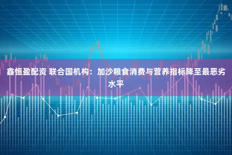 鑫恒盈配资 联合国机构：加沙粮食消费与营养指标降至最恶劣水平