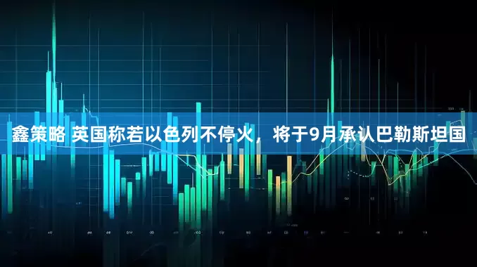鑫策略 英国称若以色列不停火，将于9月承认巴勒斯坦国