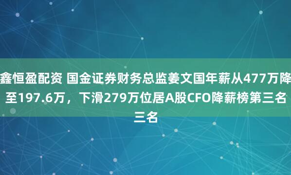 鑫恒盈配资 国金证券财务总监姜文国年薪从477万降至197.6万，下滑279万位居A股CFO降薪榜第三名