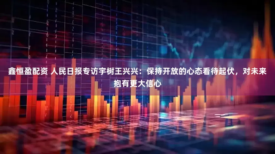 鑫恒盈配资 人民日报专访宇树王兴兴：保持开放的心态看待起伏，对未来抱有更大信心