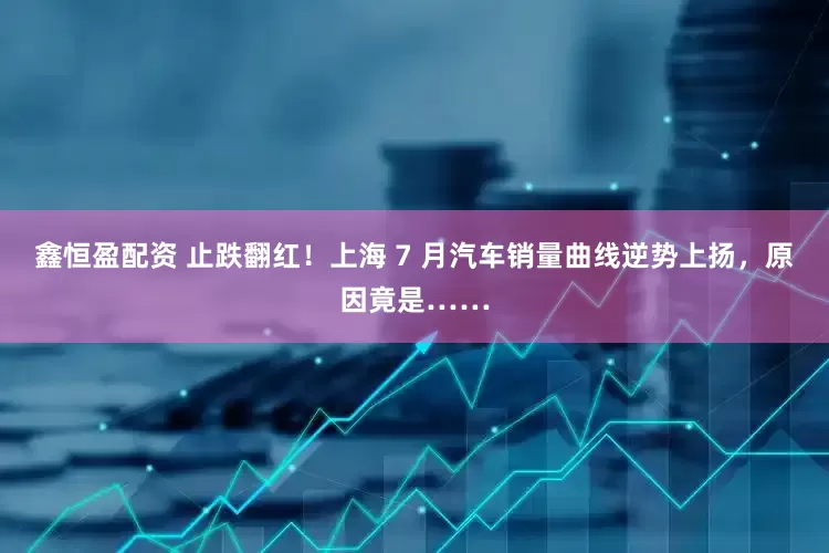 鑫恒盈配资 止跌翻红！上海 7 月汽车销量曲线逆势上扬，原因竟是……