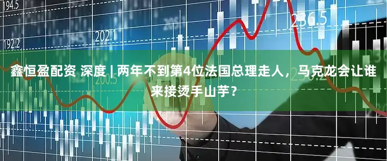 鑫恒盈配资 深度 | 两年不到第4位法国总理走人，马克龙会让谁来接烫手山芋？