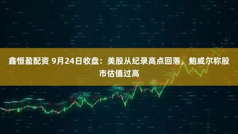 鑫恒盈配资 9月24日收盘：美股从纪录高点回落，鲍威尔称股市估值过高