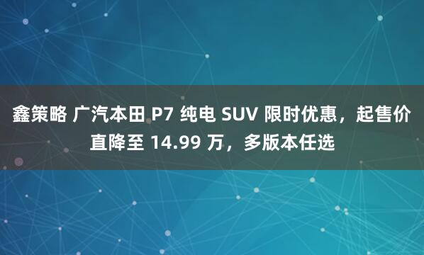鑫策略 广汽本田 P7 纯电 SUV 限时优惠，起售价直降至 14.99 万，多版本任选