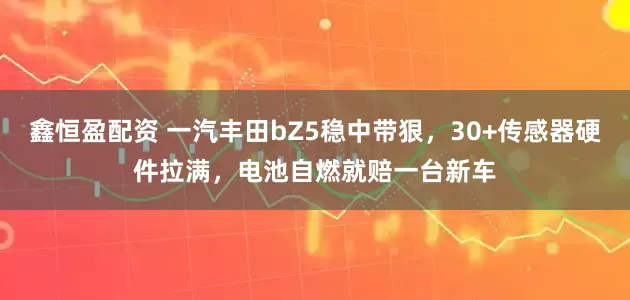 鑫恒盈配资 一汽丰田bZ5稳中带狠，30+传感器硬件拉满，电池自燃就赔一台新车