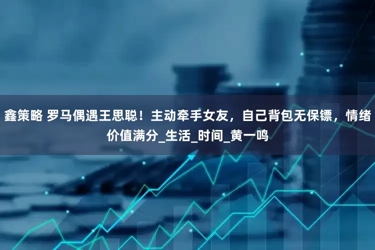 鑫策略 罗马偶遇王思聪！主动牵手女友，自己背包无保镖，情绪价值满分_生活_时间_黄一鸣