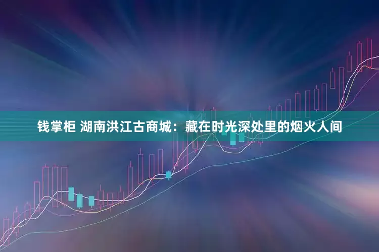 钱掌柜 湖南洪江古商城：藏在时光深处里的烟火人间