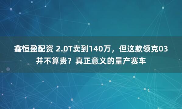 鑫恒盈配资 2.0T卖到140万，但这款领克03并不算贵？真正意义的量产赛车