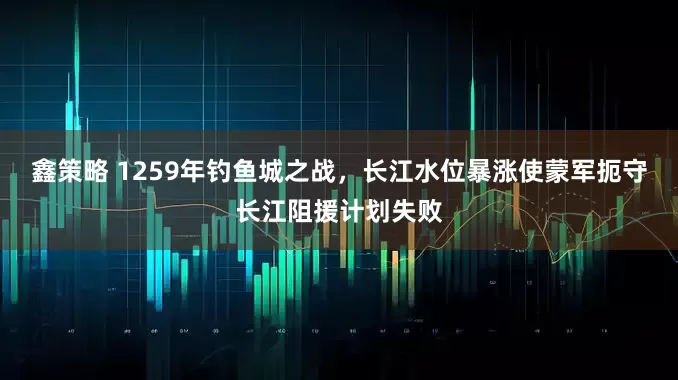 鑫策略 1259年钓鱼城之战，长江水位暴涨使蒙军扼守长江阻援计划失败