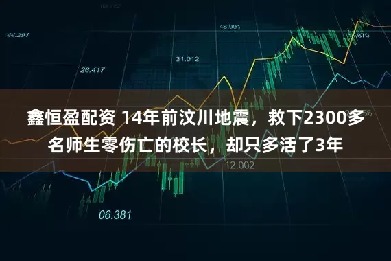 鑫恒盈配资 14年前汶川地震，救下2300多名师生零伤亡的校长，却只多活了3年