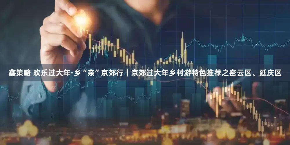 鑫策略 欢乐过大年·乡“亲”京郊行｜京郊过大年乡村游特色推荐之密云区、延庆区