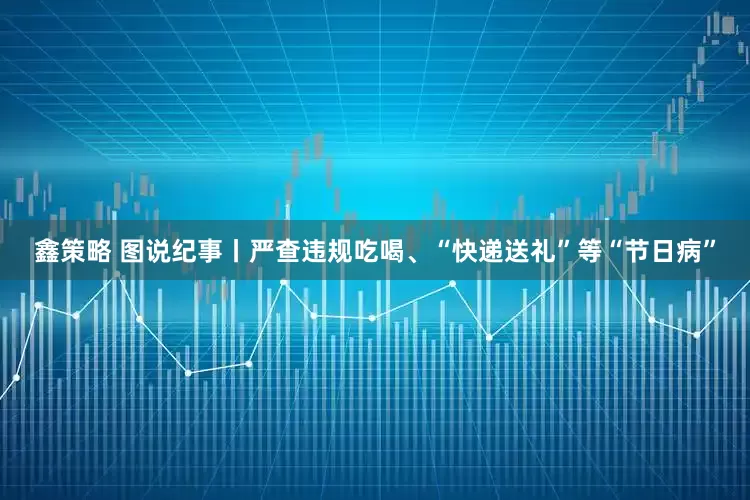 鑫策略 图说纪事丨严查违规吃喝、“快递送礼”等“节日病”