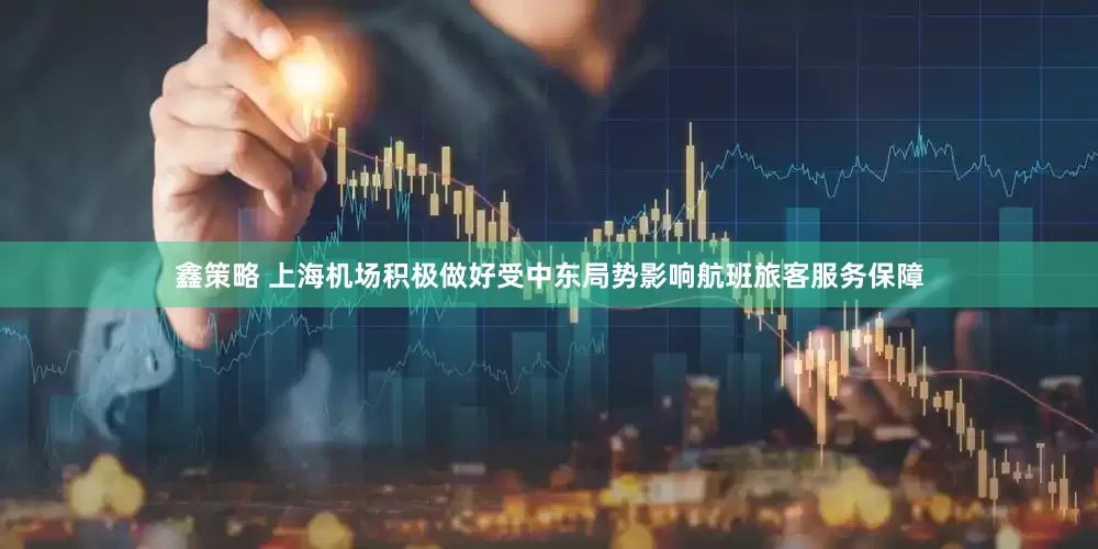 鑫策略 上海机场积极做好受中东局势影响航班旅客服务保障