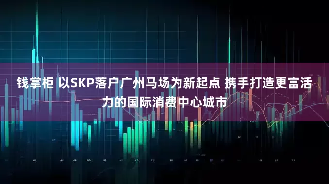 钱掌柜 以SKP落户广州马场为新起点 携手打造更富活力的国际消费中心城市