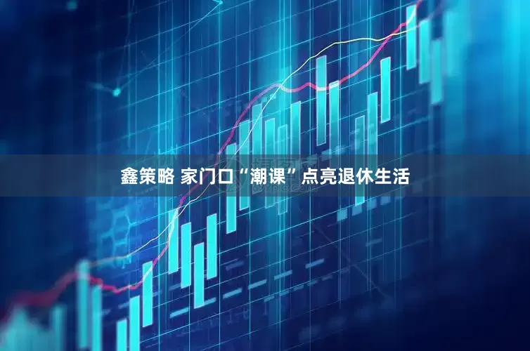 鑫策略 家门口“潮课”点亮退休生活
