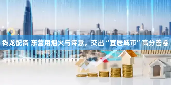 钱龙配资 东营用烟火与诗意，交出“宜居城市”高分答卷