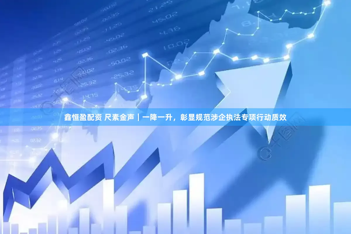 鑫恒盈配资 尺素金声｜一降一升，彰显规范涉企执法专项行动质效