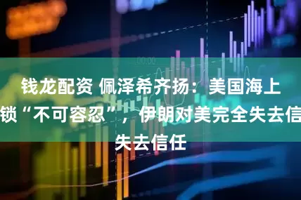 钱龙配资 佩泽希齐扬：美国海上封锁“不可容忍”，伊朗对美完全失去信任