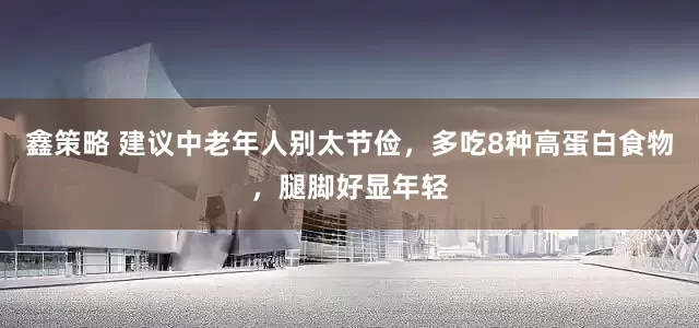 鑫策略 建议中老年人别太节俭，多吃8种高蛋白食物，腿脚好显年轻