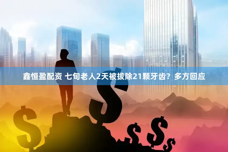 鑫恒盈配资 七旬老人2天被拔除21颗牙齿？多方回应